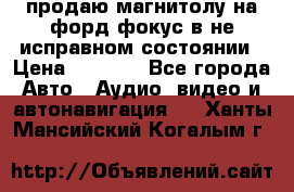 продаю магнитолу на форд-фокус в не исправном состоянии › Цена ­ 2 000 - Все города Авто » Аудио, видео и автонавигация   . Ханты-Мансийский,Когалым г.